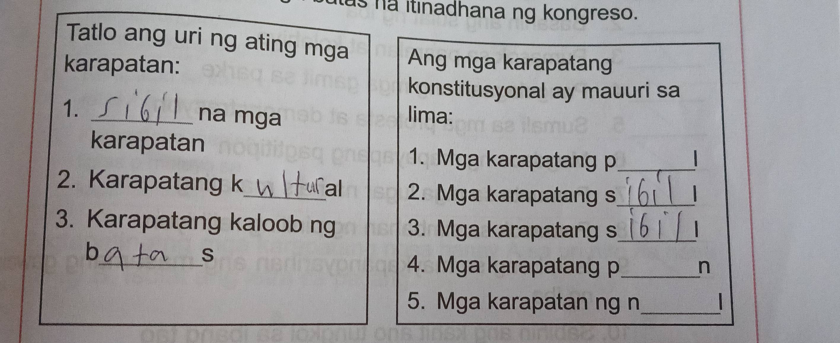 as na itinadhana ng kongreso. 
Tatlo ang uri ng ating mga 
karapatan: 
Ang mga karapatang 
konstitusyonal ay mauuri sa 
1. _na mga lima: 
karapatan 
1. Mga karapatang p_ 
2. Karapatang k_ al 
2. Mga karapatang s_ 
3. Karapatang kaloob ng 3. Mga karapatang s_ 
b 
_S 
4. Mga karapatang p_ n 
5. Mga karapatan ng n_