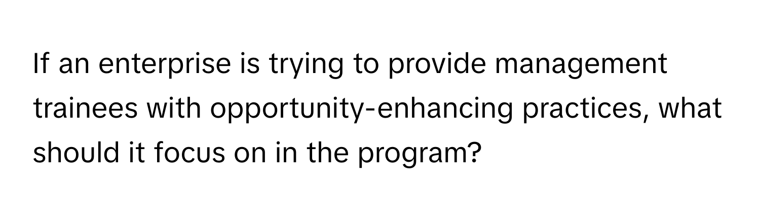 If an enterprise is trying to provide management trainees with opportunity-enhancing practices, what should it focus on in the program?