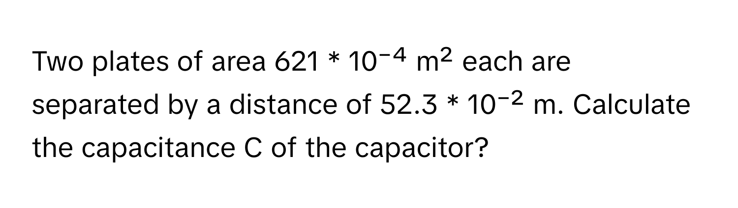 Two plates of area 621 * 10⁻⁴ m² each are separated by a distance of 52.3 * 10⁻² m. Calculate the capacitance C of the capacitor?