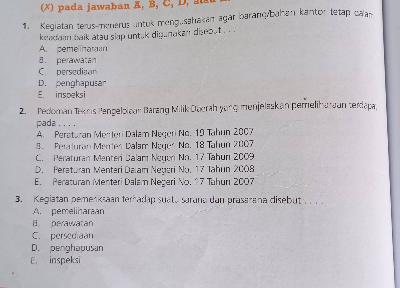 pada jawaban A, B, C, D , l 
1. Kegiatan terus-menerus untuk mengusahakan agar barang/bahan kantor tetap dalam
keadaan baik atau siap untuk digunakan disebut . . . .
A. pemeliharaan
B. perawatan
C. persediaan
D. penghapusan
E. inspeksi
2. Pedoman Teknis Pengelolaan Barang Milik Daerah yang menjelaskan pemeliharaan terdapat
pada . . . .
A. Peraturan Menteri Dalam Negeri No. 19 Tahun 2007
B. Peraturan Menteri Dalam Negeri No. 18 Tahun 2007
C. Peraturan Menteri Dalam Negeri No. 17 Tahun 2009
D. Peraturan Menteri Dalam Negeri No. 17 Tahun 2008
E. Peraturan Menteri Dalam Negeri No. 17 Tahun 2007
3. Kegiatan pemeriksaan terhadap suatu sarana dan prasarana disebut . . . .
A. pemeliharaan
B. perawatan
C. persediaan
D. penghapusan
E. inspeksi