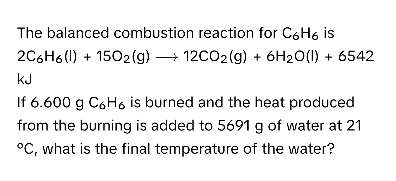 The balanced combustion reaction for C₆H₆ is

2C₆H₆(l) + 15O₂(g) ⟶ 12CO₂(g) + 6H₂O(l) + 6542 kJ

If 6.600 g C₆H₆ is burned and the heat produced from the burning is added to 5691 g of water at 21 °C, what is the final temperature of the water?