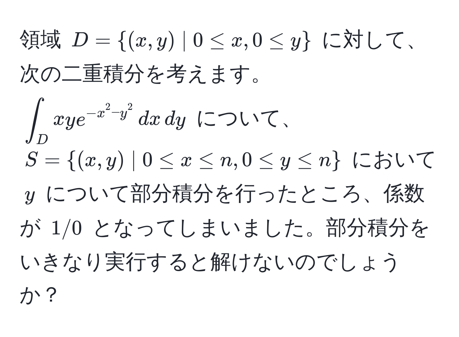 領域 $D = (x,y) | 0 ≤ x, 0 ≤ y$ に対して、次の二重積分を考えます。  
$∈t_D xye^(-x^2 - y^2) , dx , dy$ について、$S = (x,y) | 0 ≤ x ≤ n, 0 ≤ y ≤ n$ において $y$ について部分積分を行ったところ、係数が $1/0$ となってしまいました。部分積分をいきなり実行すると解けないのでしょうか？