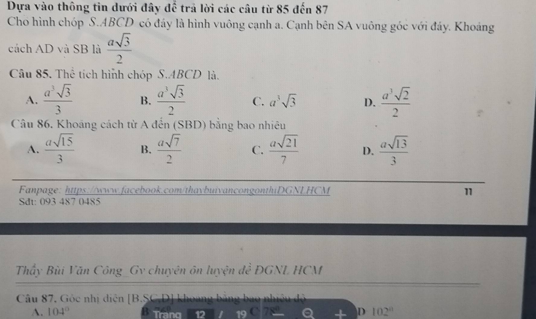 Dựa vào thông tin dưới đây để trả lời các câu từ 85 đến 87
Cho hình chóp S. ABCD có đáy là hình vuông cạnh a. Cạnh bên SA vuông góc với đáy. Khoáảng
cách AD và SB là  asqrt(3)/2 
Câu 85. Thể tích hình chóp S. ABCD là.
A.  a^3sqrt(3)/3   a^3sqrt(3)/2   a^3sqrt(2)/2 
B.
C. a^3sqrt(3) D.
Câu 86. Khoáng cách từ A đến (SBD) bằng bao nhiêu
A.  asqrt(15)/3   asqrt(7)/2   asqrt(21)/7   asqrt(13)/3 
B.
C.
D.
Fanpage: https://www.facebook.com/thaybuivancongonthiDGNLHCM 11
Sdt: 093 487 0485
Thấy Bùi Văn Công_Gv chuyên ôn luyện đề ĐGNL HCM
Câu 87. Góc nhị điện [B.SC.D] khoang bằng bao nhiều độ
A. 104° Trang 12
D 102°