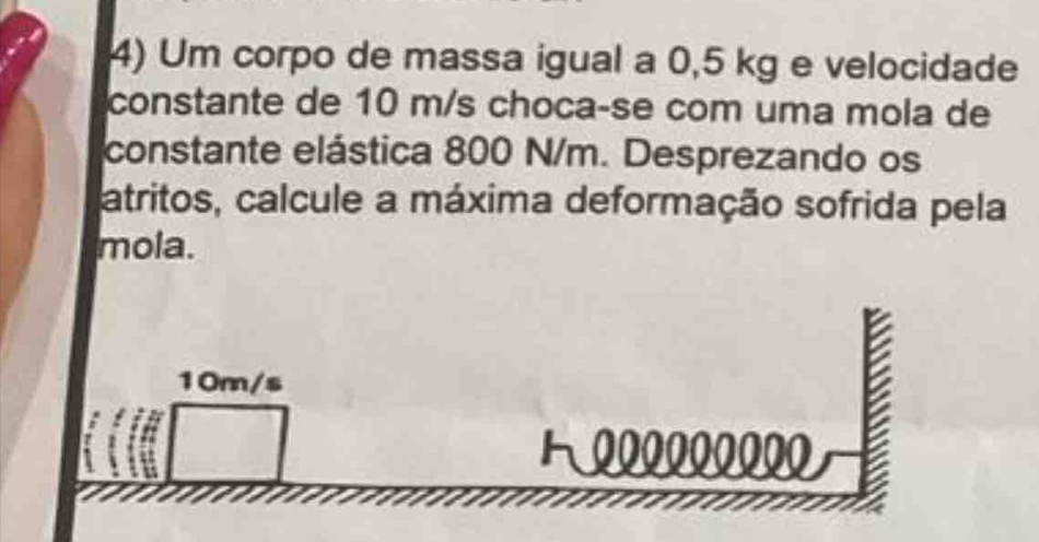 Um corpo de massa igual a 0,5 kg e velocidade 
constante de 10 m/s choca-se com uma mola de 
constante elástica 800 N/m. Desprezando os 
atritos, calcule a máxima deformação sofrida pela 
mola.
10m/s
1000000000