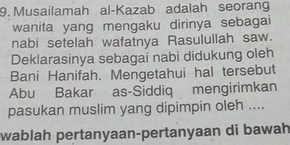 Musailamah al-Kazab adalah seorang 
wanita yang mengaku dirinya sebagai 
nabi setelah wafatnya Rasulullah saw. 
Deklarasinya sebagai nabi didukung oleh 
Bani Hanifah. Mengetahui hal tersebut 
Abu Bakar as-Siddiq mengirimkan 
pasukan muslim yang dipimpin oleh .... 
wablah pertanyaan-pertanyaan di bawah