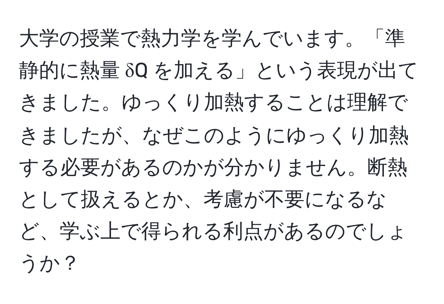 大学の授業で熱力学を学んでいます。「準静的に熱量 δQ を加える」という表現が出てきました。ゆっくり加熱することは理解できましたが、なぜこのようにゆっくり加熱する必要があるのかが分かりません。断熱として扱えるとか、考慮が不要になるなど、学ぶ上で得られる利点があるのでしょうか？