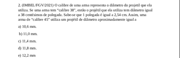 (IMBEL/FGV/2021) O calibre de uma arma representa o diâmetro do projetil que ela
utiliza. Se uma ama tem “calibre 38° então o projétil que ela utiliza tem diâmetro igual
a 38 centésimos de polegada. Sabe-se que 1 polegada é igual a 2,54 cm. Assim, uma
arma de “calibre 45° utiliza um projétil de diâmetro aproximadamente igual a
a) 10,6 mm.
b) 11,0 mm.
c) 11,4 mm.
d) 11,8 mm.
e) 12,2 mm