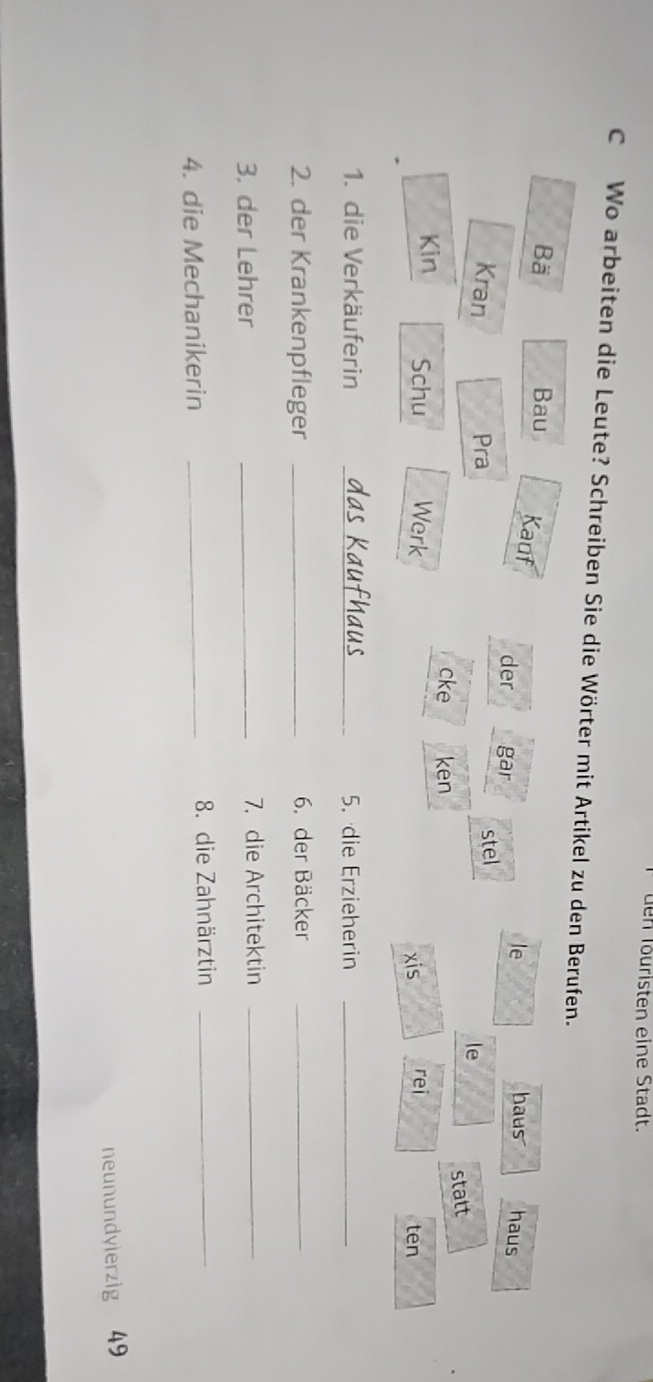 üen Täuristen eine Stadt. 
C Wo arbeiten die Leute? Schreiben Sie die Wörter mit Artikel zu den Berufen. 
Bä Bau Kauf haus haus 
der gar 
le 
Kran Pra stel 
le 
cke ken 
statt 
Kin Schu Werk xis rei ten 
1. die Verkäuferin _5. die Erzieherin_ 
2. der Krankenpfleger _6. der Bäcker_ 
3. der Lehrer _7. die Architektin_ 
4. die Mechanikerin _8. die Zahnärztin_ 
neunundyierzig 49