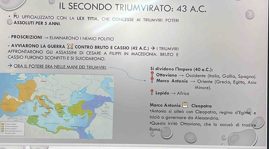 IL SECONDO TRIUMVIRATO: 43 A.C.
FU UFFICIALIZZATO CON LA LEX TITIA, CHE CONCESSE AI TRIUMVIRI POTERI
ASSOLUTI PER 5 ANNI.
- PROSCRIZIONI → ELIMINARONO I NEMICI POLITICI
- AVVIARONO LA GUERRA CONTRO BRUTO E CASSIO (42 A.C.) → | TRIUMVIRI
AFFRONTARONO GLI ASSASSINI DI CESARE A FILIPPI IN MACEDONIA. BRUTO E
CASSIO FURONO SCONFITTI E SI SUICIDARONO.
ORA IL POTERE ERA NELLE MANI DEI TRIUMVIRI. Si dividono l'Impero (40 a.C.):
Ottaviano → Occidente (Italia, Gallia, Spagna).
Marco Antonio → Oriente (Grecia, Egitto, Asia
Minore).
Lepido → Africa
Marco Antonio - Cleopatra
*Antonio si alleò con Cleopatra, regina d'Egitto, e
iniziò a governare da Alessandria.
*Questo irritò Ottaviano, che lo accusò di tradire
Teral dL Roma.