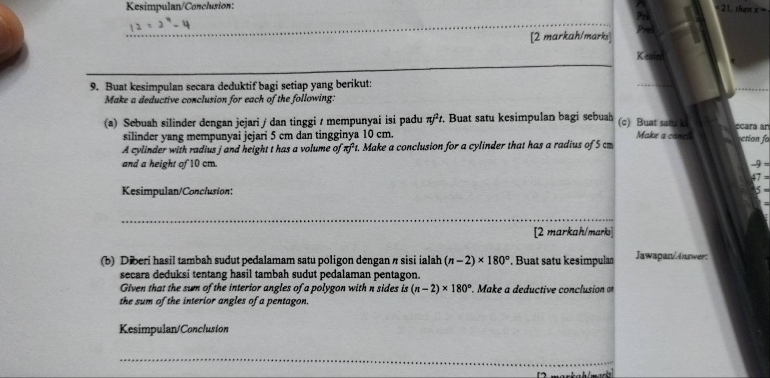 Kesimpulan/Conclusion: 21, then x=. 
Prl 
_ 
[2 markah/marks] 
Prel 
Kesim 
9. Buat kesimpulan secara deduktif bagi setiap yang berikut: 
Make a deductive conclusion for each of the following: 
(a) Sebuah silinder dengan jejari / dan tinggi / mempunyai isi padu π j^2t. Buat satu kesimpulan bagi sebuah (c) Buat satu k ecara an 
silinder yang mempunyai jejari 5 cm dan tingginya 10 cm. Make a concil ctio 
A cylinder with radius j and height t has a volume of π j^2 t. Make a conclusion for a cylinder that has a radius of 5 cm
and a height of 10 cm.
-9=
47=
Kesimpulan/Conclusion: 5 =
_ 
[2 markah/marks] 
(b) Diberi hasil tambah sudut pedalamam satu poligon dengan n sisi ialah (n-2)* 180°. Buat satu kesimpulan 
Jawapan/Answer: 
secara deduksi tentang hasil tambah sudut pedalaman pentagon. 
Given that the sum of the interior angles of a polygon with n sides is (n-2)* 180°. Make a deductive conclusion on 
the sum of the interior angles of a pentagon. 
Kesimpulan/Conclusion 
_