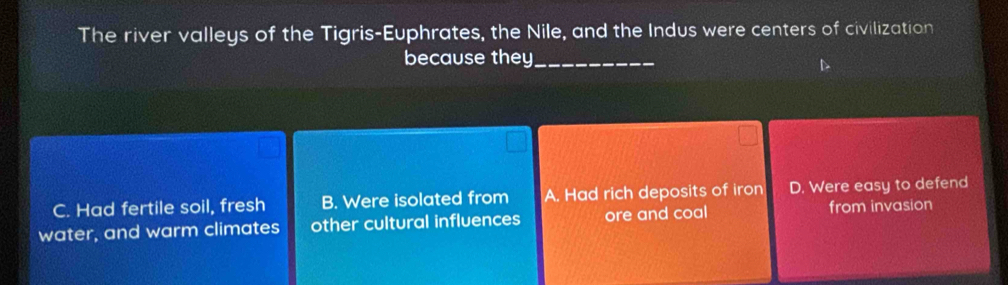 The river valleys of the Tigris-Euphrates, the Nile, and the Indus were centers of civilization
because they_
C. Had fertile soil, fresh B. Were isolated from A. Had rich deposits of iron D. Were easy to defend
water, and warm climates other cultural influences ore and coal from invasion