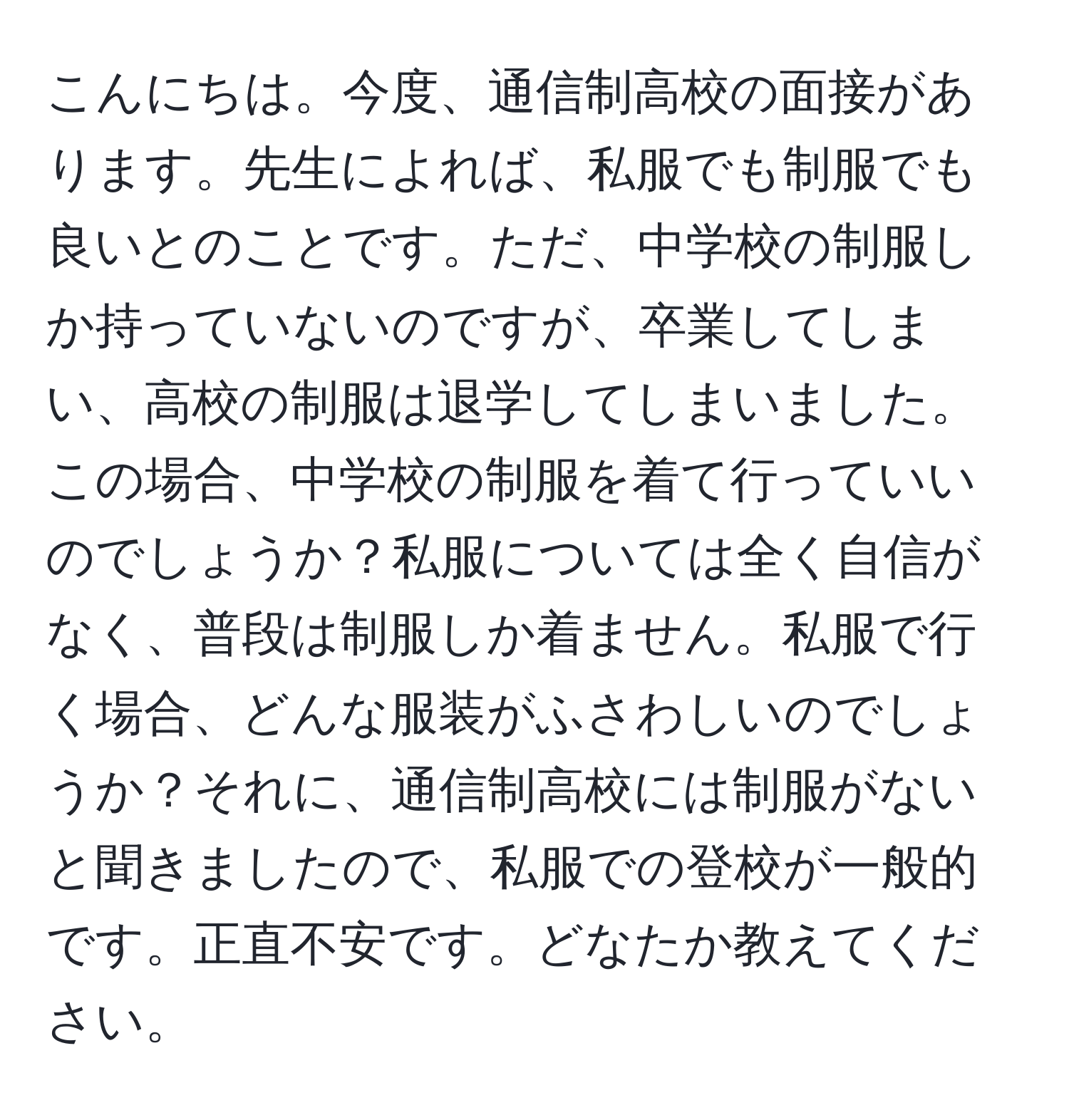 こんにちは。今度、通信制高校の面接があります。先生によれば、私服でも制服でも良いとのことです。ただ、中学校の制服しか持っていないのですが、卒業してしまい、高校の制服は退学してしまいました。この場合、中学校の制服を着て行っていいのでしょうか？私服については全く自信がなく、普段は制服しか着ません。私服で行く場合、どんな服装がふさわしいのでしょうか？それに、通信制高校には制服がないと聞きましたので、私服での登校が一般的です。正直不安です。どなたか教えてください。