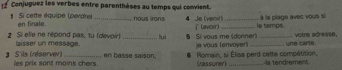 Conjuguez les verbes entre parenthèses au temps qui convient. 
1 Si cette équipe (perdre) _nous irons 4 Je (venir) _à la plage avec vous si 
en finale. _le temps. 
j' (avoir) 
2 Si elle ne répond pas, tu (devoir) _lui 5 Si vous me (donner) _votre adresse, 
laisser un message. je vous (envoyer) _une carte. 
3 S'ils (réserver) _en basse saison, 6 Romain, si Élisa perd cette compétition, 
les prix sont moins chers. (rassurer) _-la tendrement.