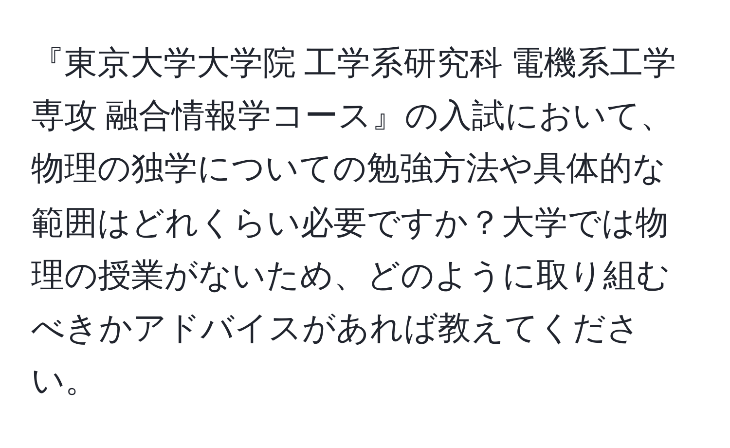 『東京大学大学院 工学系研究科 電機系工学専攻 融合情報学コース』の入試において、物理の独学についての勉強方法や具体的な範囲はどれくらい必要ですか？大学では物理の授業がないため、どのように取り組むべきかアドバイスがあれば教えてください。