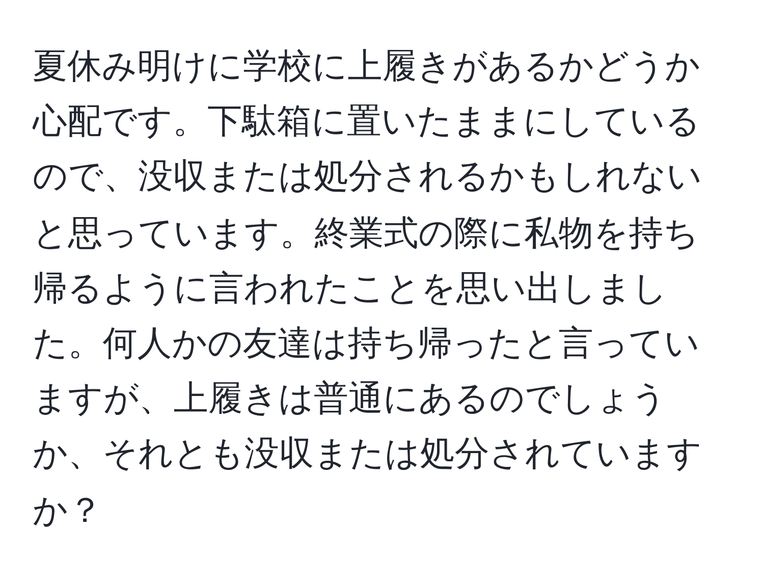 夏休み明けに学校に上履きがあるかどうか心配です。下駄箱に置いたままにしているので、没収または処分されるかもしれないと思っています。終業式の際に私物を持ち帰るように言われたことを思い出しました。何人かの友達は持ち帰ったと言っていますが、上履きは普通にあるのでしょうか、それとも没収または処分されていますか？