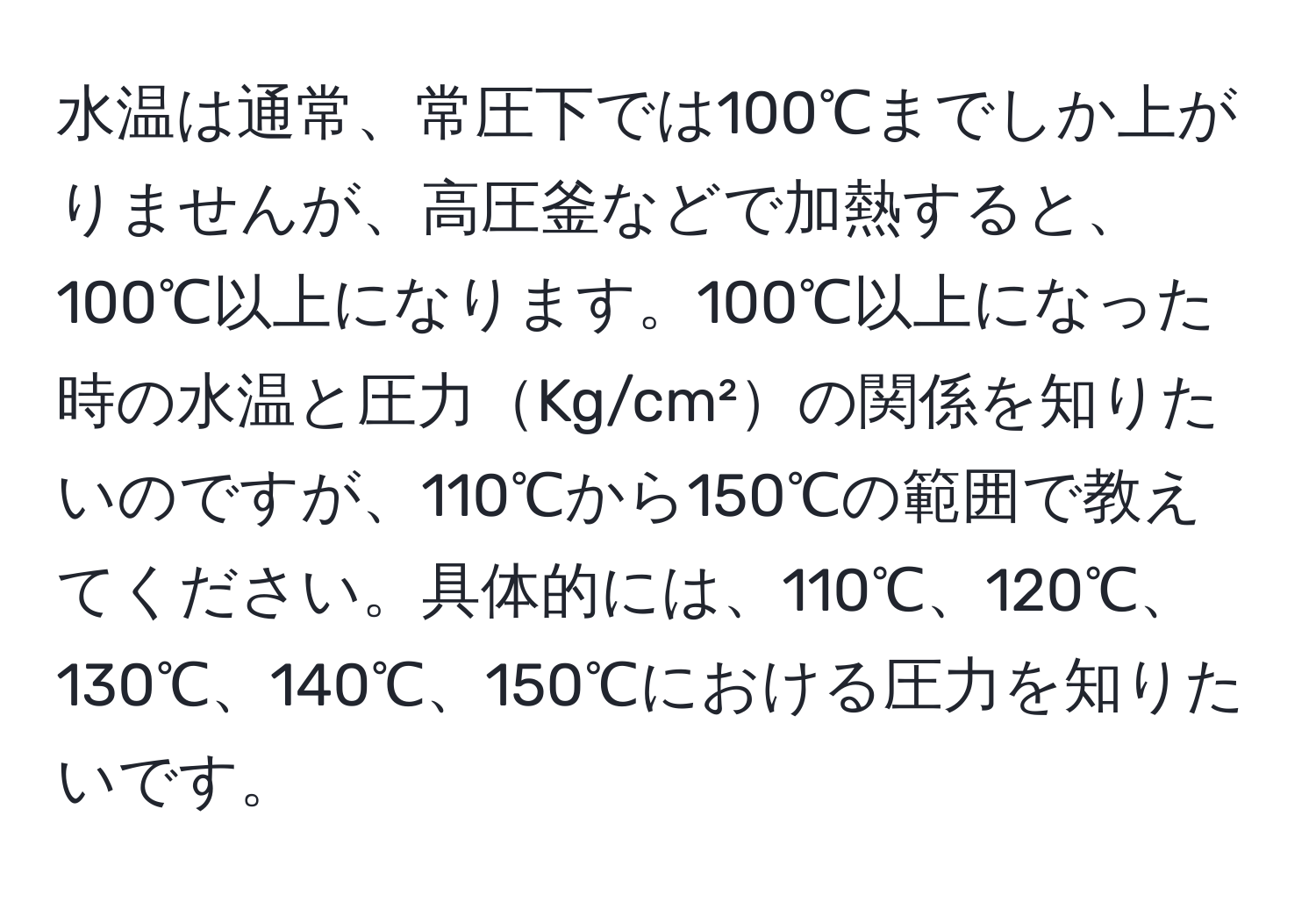 水温は通常、常圧下では100℃までしか上がりませんが、高圧釜などで加熱すると、100℃以上になります。100℃以上になった時の水温と圧力Kg/cm²の関係を知りたいのですが、110℃から150℃の範囲で教えてください。具体的には、110℃、120℃、130℃、140℃、150℃における圧力を知りたいです。