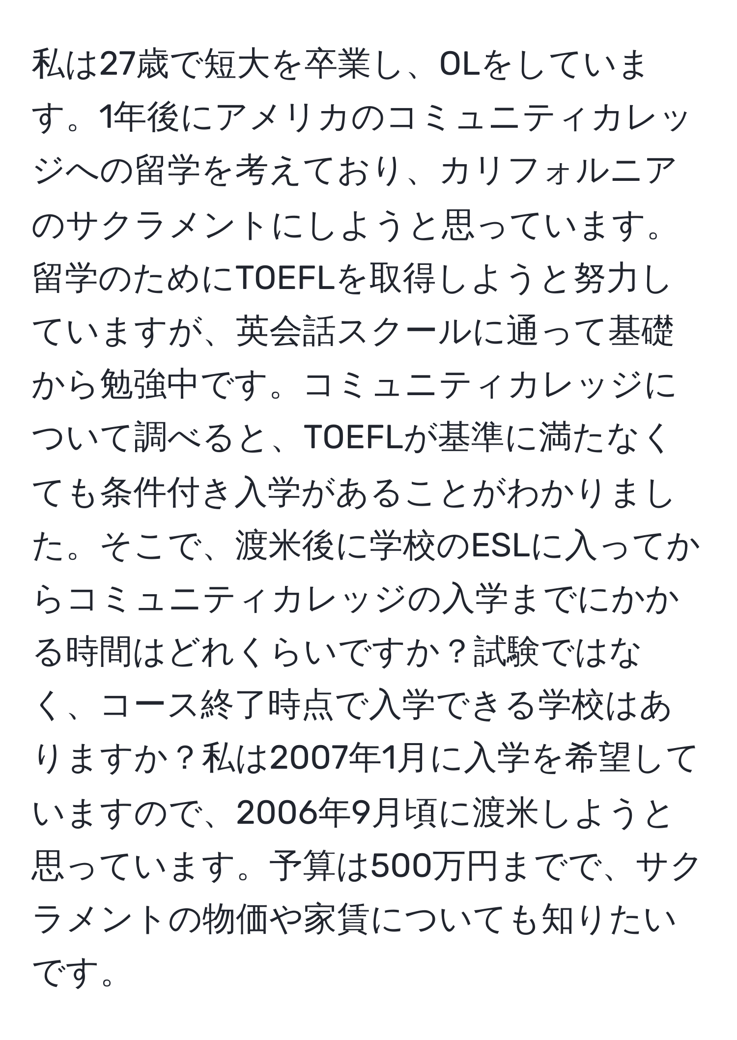 私は27歳で短大を卒業し、OLをしています。1年後にアメリカのコミュニティカレッジへの留学を考えており、カリフォルニアのサクラメントにしようと思っています。留学のためにTOEFLを取得しようと努力していますが、英会話スクールに通って基礎から勉強中です。コミュニティカレッジについて調べると、TOEFLが基準に満たなくても条件付き入学があることがわかりました。そこで、渡米後に学校のESLに入ってからコミュニティカレッジの入学までにかかる時間はどれくらいですか？試験ではなく、コース終了時点で入学できる学校はありますか？私は2007年1月に入学を希望していますので、2006年9月頃に渡米しようと思っています。予算は500万円までで、サクラメントの物価や家賃についても知りたいです。