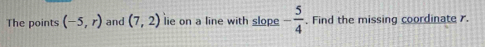 The points (-5,r) and (7,2) lie on a line with slope - 5/4 . Find the missing coordinate .