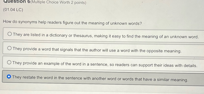 Question 6(Multiple Choice Worth 2 points)
(01.04 LC)
How do synonyms help readers figure out the meaning of unknown words?
They are listed in a dictionary or thesaurus, making it easy to find the meaning of an unknown word.
They provide a word that signals that the author will use a word with the opposite meaning.
They provide an example of the word in a sentence, so readers can support their ideas with details.
They restate the word in the sentence with another word or words that have a similar meaning.