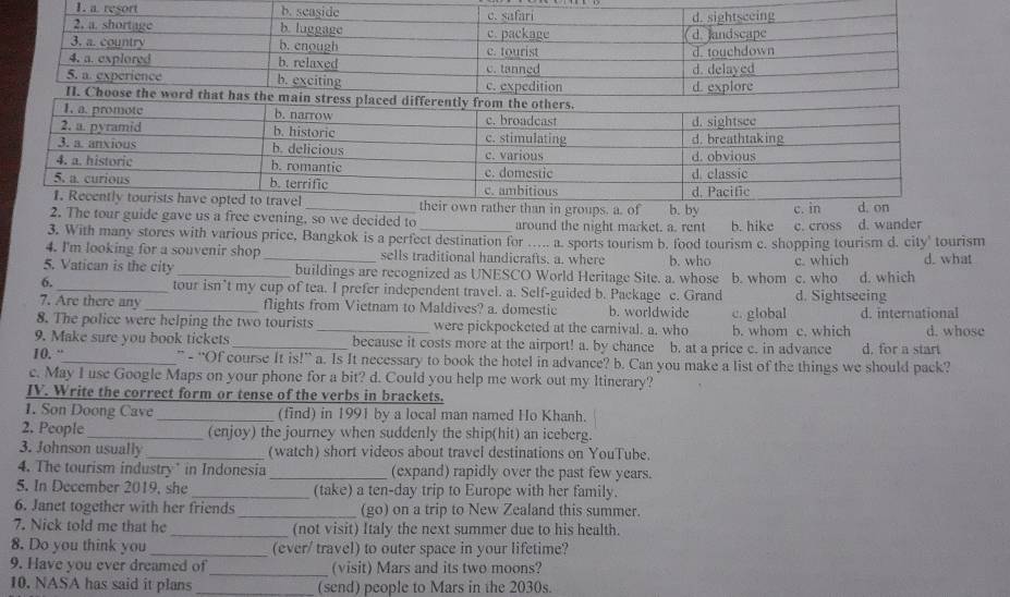 a resort
than in groups. a. of b. by
c. 
2. The tour guide gave us a free evening, so we decided to around the night market. a. rent b. hike c. cross d. wander
3. With many stores with various price, Bangkok is a perfect destination for ….. a. sports tourism b. food tourism c. shopping tourism d. city' tourism
4. I'm looking for a souvenir shop sells traditional handicrafts. a. where b. who d. what
5. Vatican is the city __buildings are recognized as UNESCO World Heritage Site. a. whose b. whom c. who c. which d. which
6. _tour isn’t my cup of tea. I prefer independent travel. a. Self-guided b. Package c. Grand d. Sightseeing
7. Are there any _flights from Vietnam to Maldives? a. domestic b. worldwide
8. The police were helping the two tourists _were pickpocketed at the carnival. a. who c. global b. whom c. which d. international d. whose
9. Make sure you book tickets_ because it costs more at the airport! a. by chance b. at a price c. in advance d. for a start
10. “_ ” - “Of course It is!” a. Is It necessary to book the hotel in advance? b. Can you make a list of the things we should pack?
c. May I use Google Maps on your phone for a bit? d. Could you help me work out my Itinerary?
IV. Write the correct form or tense of the verbs in brackets.
1. Son Doong Cave _(find) in 1991 by a local man named Ho Khanh.
2. People _(enjoy) the journey when suddenly the ship(hit) an iceberg.
3. Johnson usually _(watch) short videos about travel destinations on YouTube.
4. The tourism industry’ in Indonesia _(expand) rapidly over the past few years.
5. In December 2019, she _(take) a ten-day trip to Europe with her family.
6. Janet together with her friends _(go) on a trip to New Zealand this summer.
7. Nick told me that he _(not visit) Italy the next summer due to his health.
8. Do you think you _(ever/ travel) to outer space in your lifetime?
9. Have you ever dreamed of _(visit) Mars and its two moons?
10. NASA has said it plans _(send) people to Mars in the 2030s.