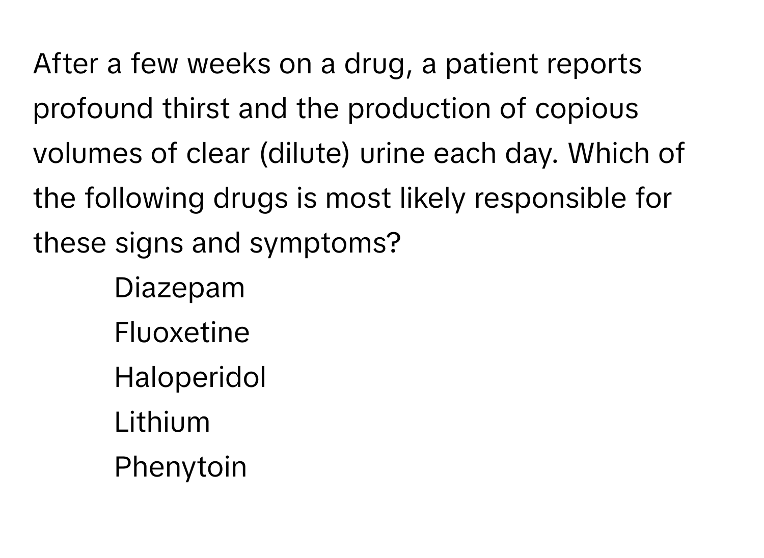 After a few weeks on a drug, a patient reports profound thirst and the production of copious volumes of clear (dilute) urine each day. Which of the following drugs is most likely responsible for these signs and symptoms?

1) Diazepam
2) Fluoxetine
3) Haloperidol
4) Lithium
5) Phenytoin