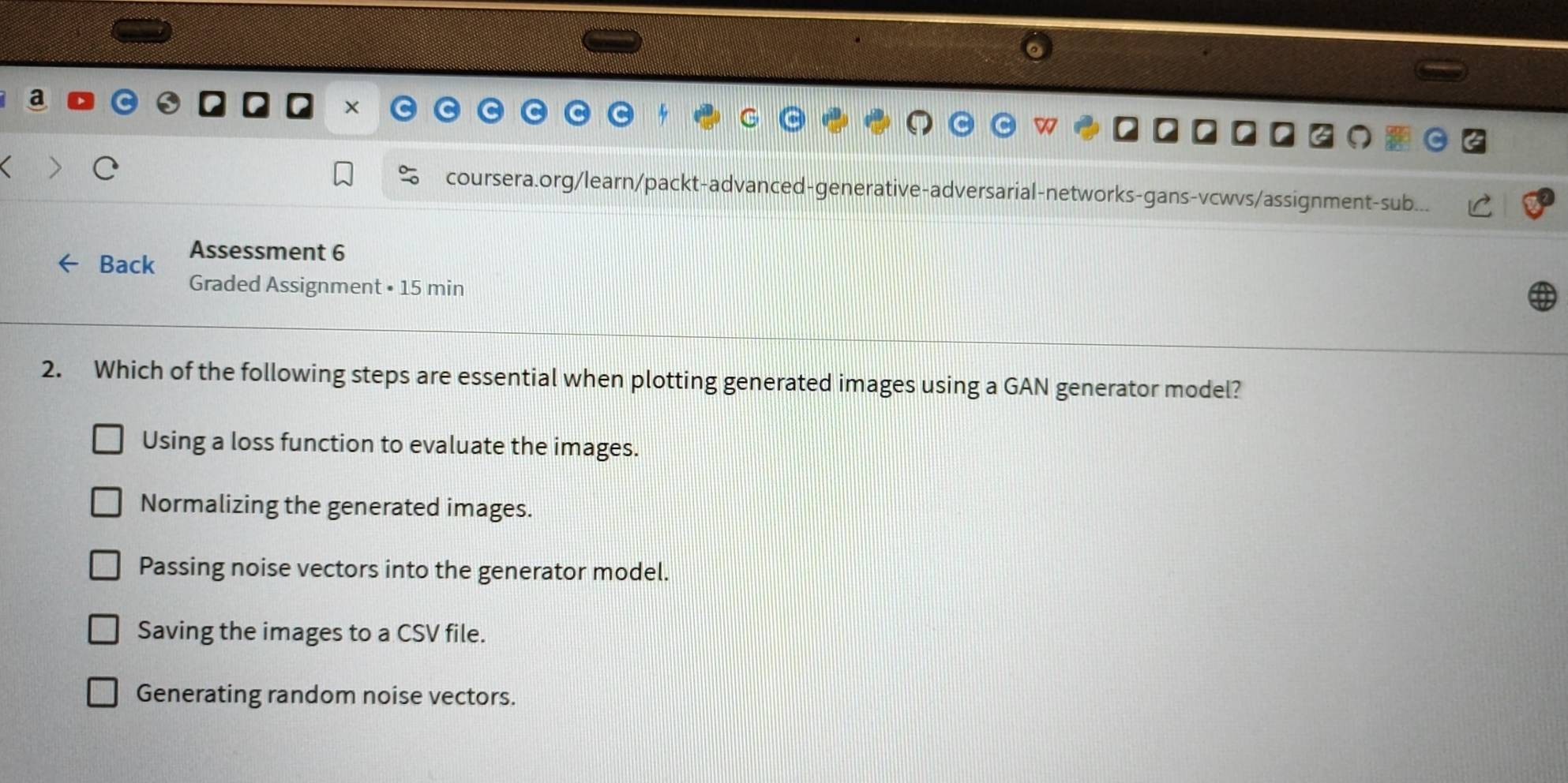 coursera.org/learn/packt-advanced-generative-adversarial-networks-gans-vcwvs/assignment-sub.
Back Assessment 6
Graded Assignment • 15 min
2. Which of the following steps are essential when plotting generated images using a GAN generator model?
Using a loss function to evaluate the images.
Normalizing the generated images.
Passing noise vectors into the generator model.
Saving the images to a CSV file.
Generating random noise vectors.