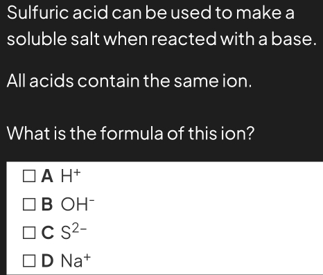 Sulfuric acid can be used to make a
soluble salt when reacted with a base.
All acids contain the same ion.
What is the formula of this ion?
A H^+
B OH^-
C S^(2-)
D Na^+