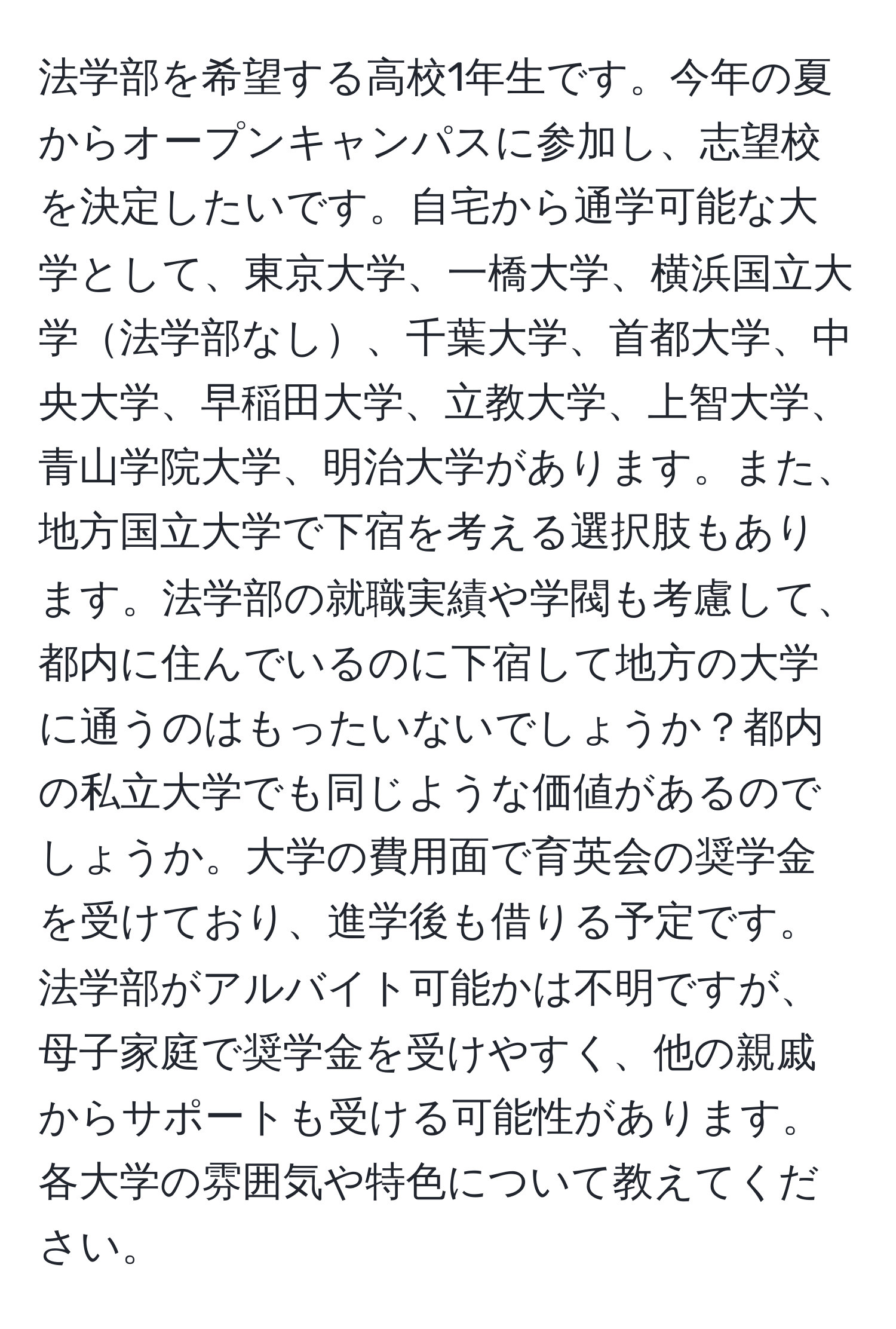 法学部を希望する高校1年生です。今年の夏からオープンキャンパスに参加し、志望校を決定したいです。自宅から通学可能な大学として、東京大学、一橋大学、横浜国立大学法学部なし、千葉大学、首都大学、中央大学、早稲田大学、立教大学、上智大学、青山学院大学、明治大学があります。また、地方国立大学で下宿を考える選択肢もあります。法学部の就職実績や学閥も考慮して、都内に住んでいるのに下宿して地方の大学に通うのはもったいないでしょうか？都内の私立大学でも同じような価値があるのでしょうか。大学の費用面で育英会の奨学金を受けており、進学後も借りる予定です。法学部がアルバイト可能かは不明ですが、母子家庭で奨学金を受けやすく、他の親戚からサポートも受ける可能性があります。各大学の雰囲気や特色について教えてください。