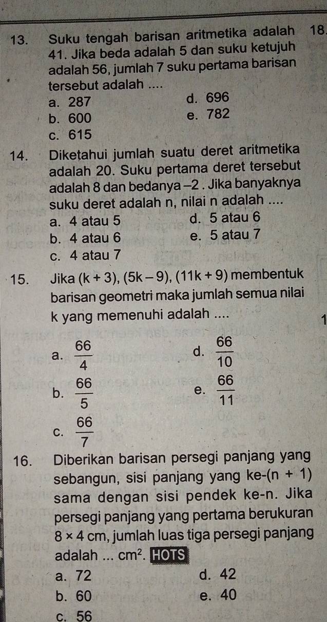 Suku tengah barisan aritmetika adalah 18
41. Jika beda adalah 5 dan suku ketujuh
adalah 56, jumlah 7 suku pertama barisan
tersebut adalah ....
a. 287 d. 696
b. 600 e. 782
c. 615
14. Diketahui jumlah suatu deret aritmetika
adalah 20. Suku pertama deret tersebut
adalah 8 dan bedanya -2. Jika banyaknya
suku deret adalah n, nilai n adalah ....
a. 4 atau 5 d. 5 atau 6
b. 4 atau 6 e. 5 atau 7
c. 4 atau 7
15. Jika (k+3), (5k-9), (11k+9) membentuk
barisan geometri maka jumlah semua nilai
k yang memenuhi adalah ....
1
a.  66/4   66/10 
d.
b.  66/5   66/11 
e.
C.  66/7 
16. Diberikan barisan persegi panjang yang
sebangun, sisi panjang yang ke-(n+1)
sama dengan sisi pendek ke- n. Jika
persegi panjang yang pertama berukuran
8* 4cm , jumlah luas tiga persegi panjang
adalah ... cm^2 HOTS
a. 72 d. 42
b. 60 e. 40
c. 56