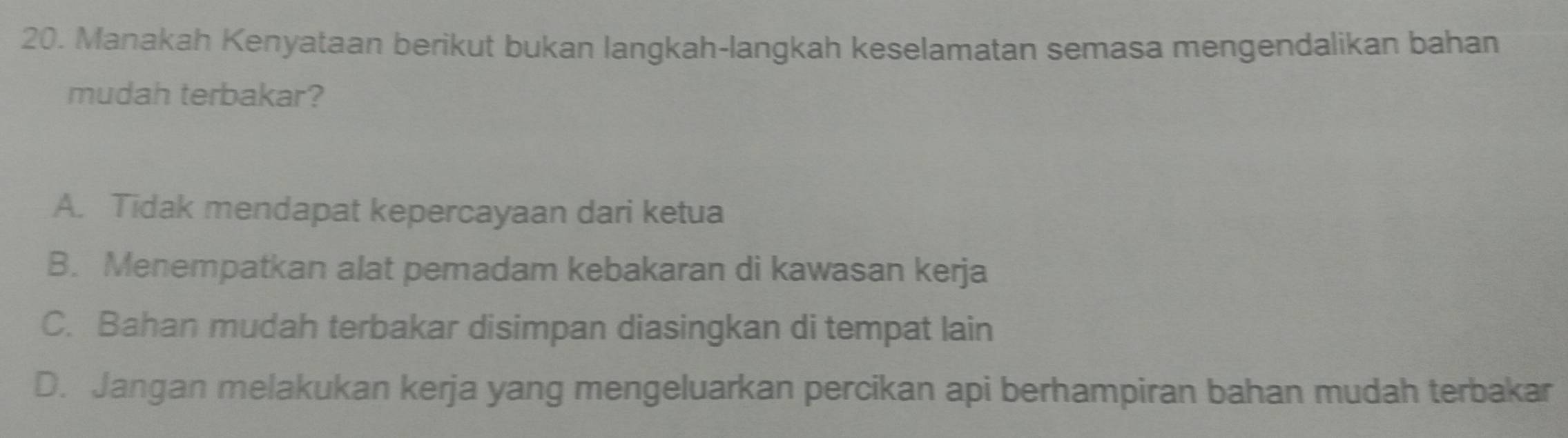 Manakah Kenyataan berikut bukan langkah-langkah keselamatan semasa mengendalikan bahan
mudah terbakar?
A. Tidak mendapat kepercayaan dari ketua
B. Menempatkan alat pemadam kebakaran di kawasan kerja
C. Bahan mudah terbakar disimpan diasingkan di tempat lain
D. Jangan melakukan kerja yang mengeluarkan percikan api berhampiran bahan mudah terbakar