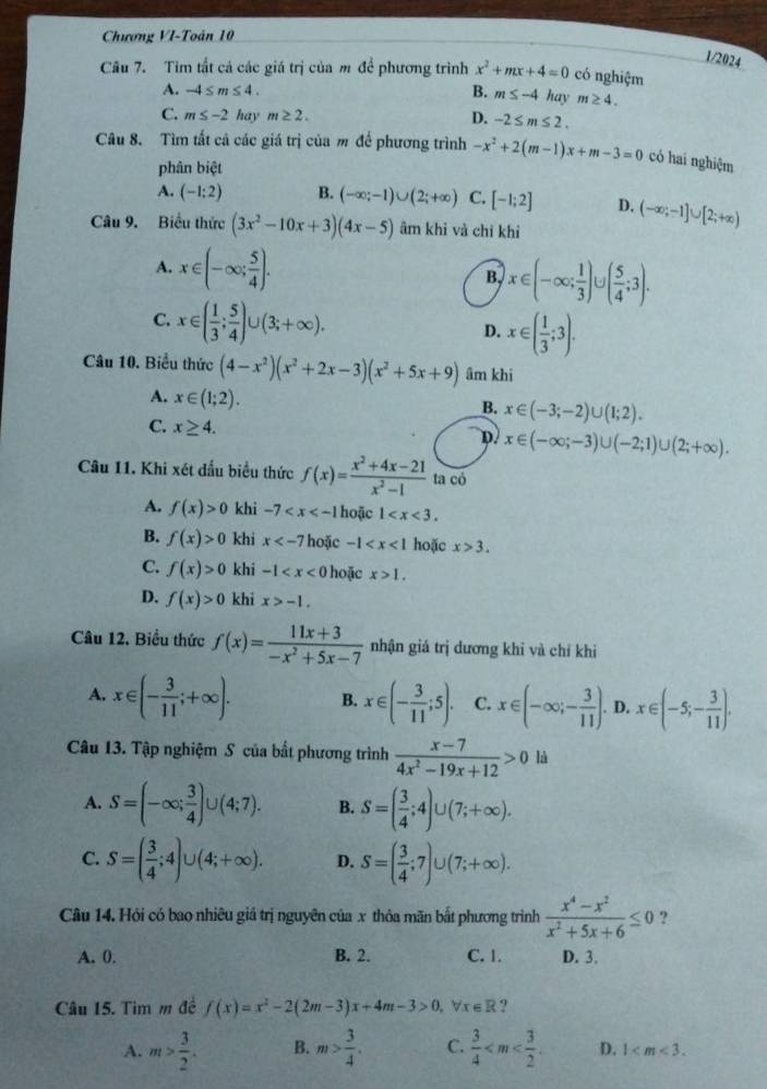 Chương VI-Toán 10
1/2024
Câu 7. Tim tất cả các giá trị của m để phương trình x^2+mx+4=0 có nghiệm
A. -4≤ m≤ 4. B. m≤ -4 hay m≥ 4.
C. m≤ -2 hay m≥ 2. D. -2≤ m≤ 2.
Câu 8. Tìm tất cả các giá trị của m để phương trình -x^2+2(m-1)x+m-3=0 có hai nghiệm
phân biệt
A. (-1:2) B. (-∈fty ;-1)∪ (2;+∈fty ) C. [-1;2] D. (-∈fty ;-1]∪ [2;+∈fty )
Câu 9. Biểu thức (3x^2-10x+3)(4x-5) âm khi và chỉ khỉ
A. x∈ (-∈fty ; 5/4 ).
B x∈ (-∈fty ; 1/3 )∪ ( 5/4 ;3).
C. x∈ ( 1/3 ; 5/4 )∪ (3;+∈fty ). D. x∈ ( 1/3 ;3).
Câu 10. Biểu thức (4-x^2)(x^2+2x-3)(x^2+5x+9) âm khi
A. x∈ (1;2).
B. x∈ (-3;-2)∪ (1;2).
C. x≥ 4.
D x∈ (-∈fty ;-3)∪ (-2;1)∪ (2;+∈fty ).
Câu 11. Khi xét đấu biểu thức f(x)= (x^2+4x-21)/x^2-1  ta có
A. f(x)>0 khi -7 hoặc 1
B. f(x)>0 khi x hoặc -1 hoặc x>3.
C. f(x)>0 khi -1 hoặc x>1.
D. f(x)>0 khi x>-1.
Câu 12. Biểu thức f(x)= (11x+3)/-x^2+5x-7  nhận giá trị dương khi và chỉ khi
A. x∈ (- 3/11 ;+∈fty ). B. x∈ (- 3/11 ;5). C. x∈ (-∈fty ;- 3/11 ).D.x∈ (-5;- 3/11 ).
Câu 13. Tập nghiệm S của bất phương trình  (x-7)/4x^2-19x+12 >0 là
A. S=(-∈fty ; 3/4 )∪ (4;7). B. S=( 3/4 ;4)∪ (7;+∈fty ).
C. S=( 3/4 ;4)∪ (4;+∈fty ). D. S=( 3/4 ;7)∪ (7;+∈fty ).
Câu 14. Hỏi có bao nhiêu giá trị nguyên của x thỏa mãn bắt phương trình  (x^4-x^2)/x^2+5x+6 ≤ 0 ?
A. 0. B. 2. C. 1. D. 3.
Câu 15. Tìm m đề f(x)=x^2-2(2m-3)x+4m-3>0. V x∈ A ?
A. m> 3/2 . B. m> 3/4 . C.  3/4  D. 1