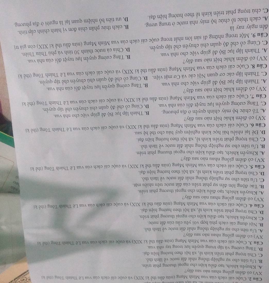Cuộc cái cách của vua Minh Mạng (nửa đầu thế ki XIX) và cuộc cải cách của vua Lê Thánh Tông (thế ki
XV) có điểm giống nhau nào sau đây?
A. Khuyến khích, tạo điều kiện cho ngoại thương phát triển.
B. Ưu tiên cho sự nghiệp thống nhất đất nước về lãnh thổ.
C. Chú trọng phát triển kinh tế, xã hội theo hướng hiện đại.
D. Tăng cường và tập trung quyền lực trong tay nhà vua.
Câu 3. Cuộc cải cách của vua Minh Mạng (nửa đầu thể ki XIX) và cuộc cải cách của vua Lê Thánh Tông (thế ki
XV) có điểm giống nhau nào sau đây?
A. Ưu tiên cho sự nghiệp thống nhất đất nước về lãnh thổ.
B. Nội dung cải cách phù hợp với yêu cầu của đất nước.
C. Khuyển khích, tạo điều kiện cho ngoại thương phát triển.
D. Chú trọng phát triển kinh tế, xã hội theo hướng hiện đại.
Câu 4. Cuộc cải cách của vua Minh Mạng (nửa đầu thế ki XIX) và cuộc cải cách của vua Lê Thánh Tông (thể ki
XV) có điểm giống nhau nào sau đây?
A. Khuyến khích, tạo điều kiện cho ngoại thương phát triển.
Vdo
B. Tác động lớn đến sự phát triển của đất nước trên nhiều mặt.
e
C. Ưu tiên cho sự nghiệp thống nhất đất nước về lãnh thổ.
D. Chú trọng phát triển kinh tế, xã hội theo hướng hiện đại.
Câu 5. Cuộc cải cách của vua Minh Mạng (nửa đầu thế ki XIX) và cuộc cải cách của vua Lê Thánh Tông (thể ki
XV) có điểm giống nhau nào sau đây?
A. Khuyến khích, tạo điều kiện cho ngoại thương phát triển.
B. Ưu tiên cho sự nghiệp thống nhất đất nước về lãnh thổ.
C. Chú trọng phát triển kinh tế, xã hội theo hướng hiện đại.
D. Để lại nhiều bài học kinh nghiệm quý báu cho thế hệ sau.
Câu 6. Cuộc cải cách của vua Minh Mạng (nừa đầu thế ki XIX) và cuộc cải cách của vua Lê Thánh Tông (thế ki
XV) có điểm khác biệt nào sau đây?
A. Tổ chức bộ máy chính quyền ở địa phương. B Thành lập lục Bộ đề giúp việc cho nhà vua.
C. Tăng cường quyền lực tuyệt đối của nhà vua. D. Củng cố chế độ quân chủ chuyên chế tập quyền.
Câu 7. Cuộc cải cách của vua Minh Mạng (nửa đầu thế ki XIX) và cuộc cải cách của vua Lê Thánh Tông (thế ki
XV) có điểm khác biệt nào sau đây?
A. Thành lập lục Bộ để giúp việc cho nhà vua. B. Tăng cường quyền lực tuyệt đối của nhà vua.
C. Thành lập các cơ quan Nội các và Cơ mật viện. D. Củng cố chế độ quân chủ chuyên chế tập quyền.
Câu 8. Cuộc cải cách của vua Minh Mạng (nửa đầu thế ki XIX) và cuộc cải cách của vua Lê Thánh Tông (thế ki
XV) có điểm khác biệt nào sau đây?
A. Thành lập lục Bộ để giúp việc cho nhà vua.  B. Tăng cường quyền lực tuyệt đối của nhà vua.
C. Củng cố chế độ quân chủ chuyên chế tập quyền. D. Chia cả nước thành 30 tinh và phủ Thừa Thiên.
Câu 9. Một trong những di sản lớn nhất trong cuộc cải cách của vua Minh Mạng (nửa đầu thế ki XIX) còn giá trị
đến ngày nay là
B. cách thức phân chia đơn vị hành chính cấp tinh.
A. cách thức tổ chức bộ máy nhà nước ở trung ương. D. ưu tiên bố nhiệm quan lại là người ở địa phương.
C. chú trọng phát triển kinh tế theo hướng hiện đại.