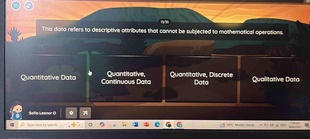 13/35
This data refers to descriptive attributes that cannot be subjected to mathematical operations.
Quantitative, Quantitative, Discrete
Quantitative Data Continuous Data Data Qualitative Data
Sofia Leonor O
1:30 pm
Type here to search 30℃ Mostly cloudy 18/02/2025