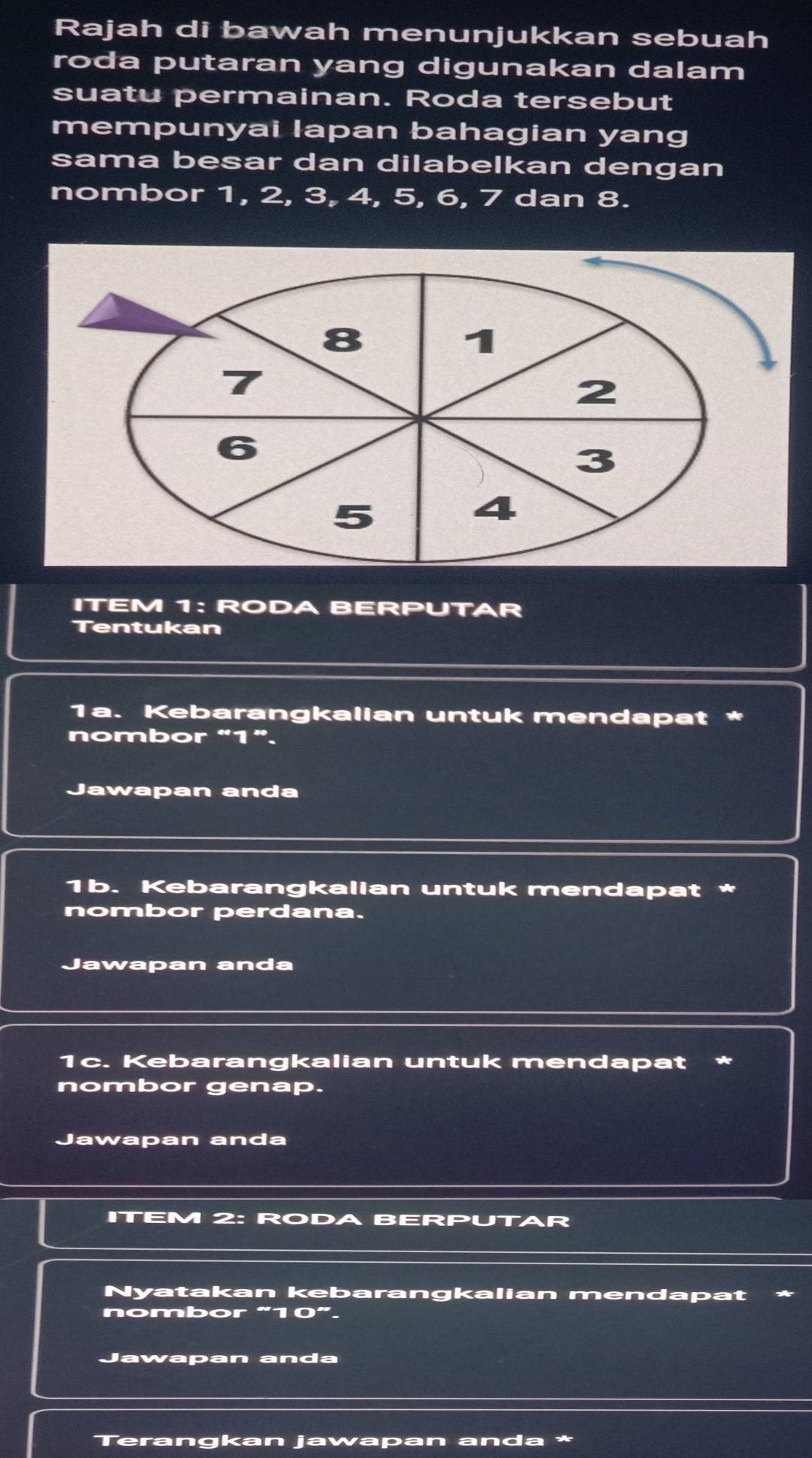 Rajah di bawah menunjukkan sebuah 
roda putaran yang digunakan dalam 
suatu permainan. Roda tersebut 
mempunyai lapan bahagian yang 
sama besar dan dilabelkan dengan 
nombor 1, 2, 3, 4, 5, 6, 7 dan 8. 
ITEM 1: RODA BERPUTAR 
Tentukan 
1a. Kebarangkalian untuk mendapat * 
nombor “ 1 ”. 
Jawapan anda 
1b. Kebarangkalian untuk mendapat * 
nombor perdana. 
Jawapan anda 
1c. Kebarangkalian untuk mendapat * 
nombor genap. 
Jawapan anda 
ITEM 2: RODA BERPUTAR 
Nyatakan kebarangkalian mendapat 
nombor “ 10 ”. 
Jawapan anda 
Terangkan jawapan anda *