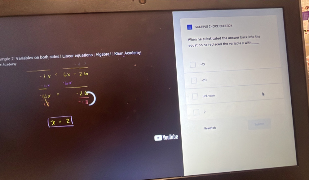 a 
MULTIPLE CHOICE QUESTION 
When he substituted the answer back into the 
equation he replaced the variable x with_ 
mple 2: Variables on both sides | Linear equations | Algebra I | Khan Academy 
n Acadery -13 
_ 
_ 
-20 
_ 
_ 
unknown 
_ 
2
x=2
Rewatch 
YouTube