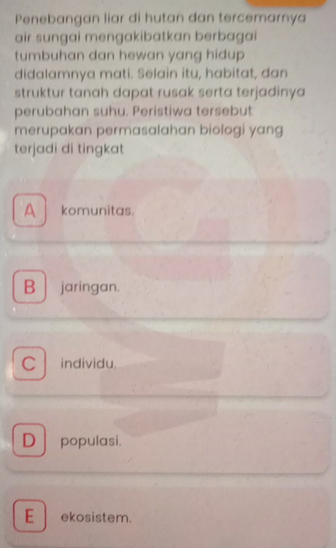 Penebangan liar di hutan dan tercemarnya
air sungai mengakibatkan berbagai
tumbuhan dan hewan yang hidup 
didalamnya mati. Selain itu, habitat, dan
struktur tanah dapat-rusak serta terjadinya
perubahan suhu. Peristiwa tersebut
merupakan permasalahan biologi yang
terjadi di tingkat
A komunitas.
B | jaringan.
C individu.
D populasi.
E ekosistem.