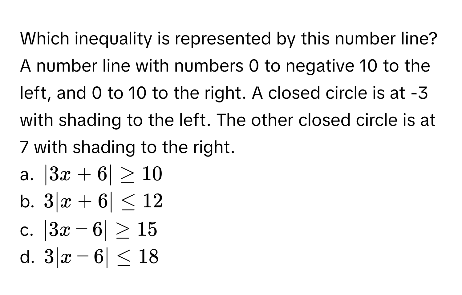 Which inequality is represented by this number line? A number line with numbers 0 to negative 10 to the left, and 0 to 10 to the right. A closed circle is at -3 with shading to the left. The other closed circle is at 7 with shading to the right.

a. $|3x + 6| ≥ 10$
b. $3|x + 6| ≤ 12$
c. $|3x - 6| ≥ 15$
d. $3|x - 6| ≤ 18$