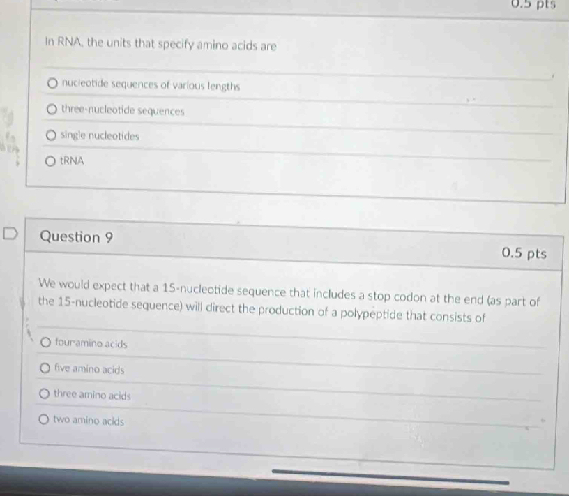 In RNA, the units that specify amino acids are
nucleotide sequences of various lengths
three-nucleotide sequences
single nucleotides
tRNA
Question 9 0.5 pts
We would expect that a 15 -nucleotide sequence that includes a stop codon at the end (as part of
the 15 -nucleotide sequence) will direct the production of a polypeptide that consists of
four amino acids
five amino acids
three amino acids
two amino acids