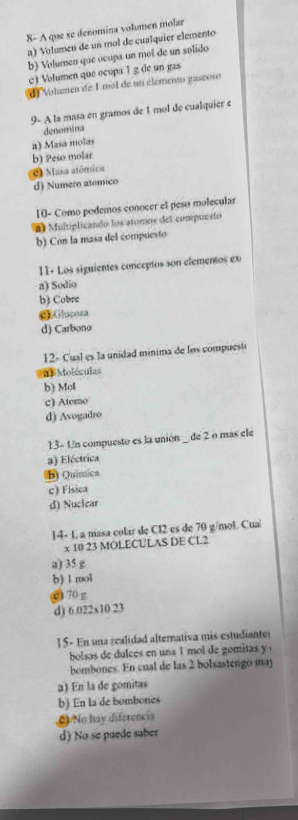 8- A que se denomina volumen molar
a) Volumen de un mol de cualquier elemento
b) Volumen que ocupa un mol de un solido
c) Volumen que ocupa 1 g de un gas
dl Volumen de 1 mol de un elémento gaseoso
9- A la masa en gramos de 1 mol de cualquier e
denomina
a) Masá molas
b) Peso molar
C Masa atómica
d) Numero atomico
10- Como podemos conocer el peso molecular
*) Multiplicando los atomos del compuesto
b) Con la masa del compuesto
11- Los siguientes conceptos son elementos ex
a) Sodio
b) Cobre
GGlucosa
d) Carbono
12- Cual es la unidad minima de los compuesti
a =Motéculas
b) Mol
c) Atero
d) Avogadro
13- Un compuesto es la unión _ de 2 o mas ele
a) Eléctrica
B) Química
c) Fisica
d) Nuclear
14- 1, a masa colar de Cl2 es de 70 g/mol. Cual
x 10 23 MOLECULAS DE CL2
a) 35 g
b) 1 mol
O 70 g
d) 6.022x10 23
15- En una realidad alternativa mis estudianter
bolsas de dulces en una 1 mol de gomitas y 
bombones. En cual de las 2 bolsastengo maj
a) En la de gomitas
b) En la de bombones
O No hay diferencia
d) No se puede saber