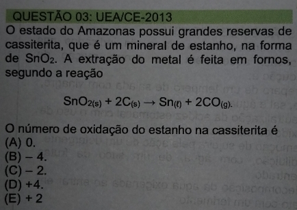 UEA/CE-2013
O estado do Amazonas possui grandes reservas de
cassiterita, que é um mineral de estanho, na forma
de SnO_2. A extração do metal é feita em fornos,
segundo a reação
SnO_2(s)+2C_(s)to Sn_(t)+2CO_(g). 
O número de oxidação do estanho na cassiterita é
(A) 0.
(B) - 4.
(C) - 2.
(D) +4.
(E) + 2