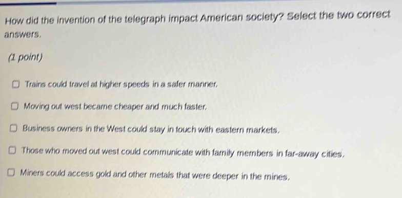 How did the invention of the telegraph impact American society? Select the two correct
answers.
(1 point)
Trains could travel at higher speeds in a safer manner.
Moving out west became cheaper and much faster.
Business owners in the West could stay in touch with eastern markets.
Those who moved out west could communicate with family members in far-away cities.
Miners could access gold and other metals that were deeper in the mines.