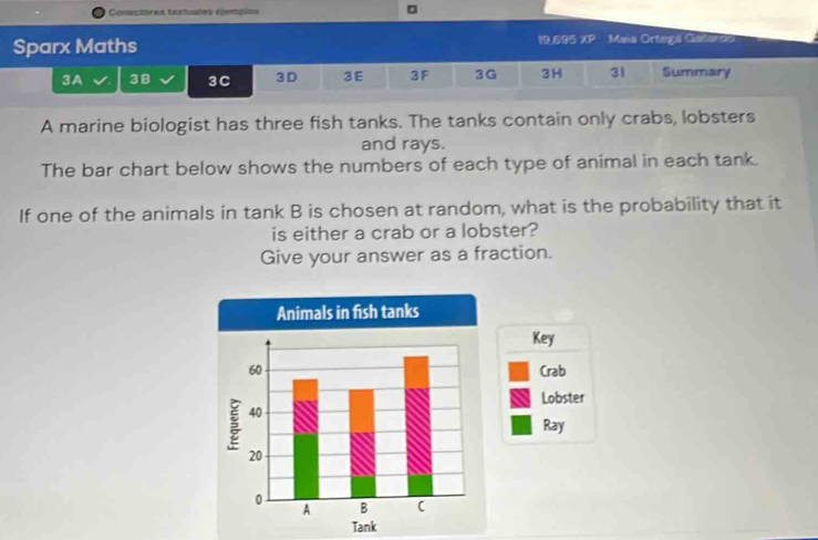 Conuctores texhuales éjempiou 
。 
Sparx Maths 19.695 ∠ P Mais Ortegá Gañarda 
3A 3 B 3C 3D 3E 3F 3G 3H 31 Summary 
A marine biologist has three fish tanks. The tanks contain only crabs, lobsters 
and rays. 
The bar chart below shows the numbers of each type of animal in each tank. 
If one of the animals in tank B is chosen at random, what is the probability that it 
is either a crab or a lobster? 
Give your answer as a fraction. 
Key 
Crab 
Lobster 
Ray 
Tank