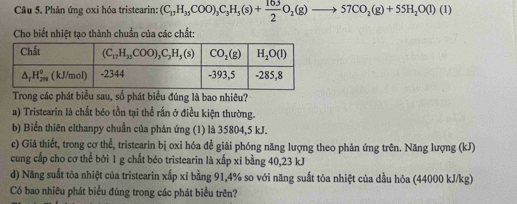 Phản ứng oxi hóa tristearin: (C_17H_35COO)_3C_3H_5(s)+ 163/2 O_2(g)to 57CO_2(g)+55H_2O(l)(l)
Cho biết nhiệt tạo thành chuẩn của các chất:
Trong các phát biểu sau, số phát biểu đúng là bao nhiêu?
a) Tristearin là chất béo tồn tại thể rắn ở điều kiện thường.
b) Biển thiên elthanpy chuẩn của phản ứng (1) là 35804,5 kJ.
c) Giả thiết, trong cơ thể, tristearin bị oxi hóa đề giải phóng năng lượng theo phản ứng trên. Năng lượng (kJ)
cung cấp cho cơ thể bởi 1 g chất béo tristearin là xấp xỉ bằng 40,23 kJ
d) Năng suất tỏa nhiệt của tristearin xấp xỉ bằng 91,4% so với năng suất tỏa nhiệt của dầu hỏa (44000 kJ/kg)
Có bao nhiêu phát biểu đúng trong các phát biểu trên?