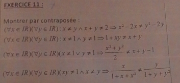 Montrer par contraposée :
(forall x∈ IR)(forall y∈ IR):x!= ywedge x+y!= 2Rightarrow x^2-2x!= y^2-2y
(forall x∈ IR)(forall y∈ IR):x!= 1wedge y!= 1Rightarrow 1+xy!= x+y
(forall x∈ IR)(forall y∈ IR)(x!= 1vee y!= 1Rightarrow  (x^2+y^2)/2 != x+y-1
(forall x∈ IR)(forall y∈ IR)(xy!= 1wedge x!= yRightarrow  x/1+x+x^2 !=  y/1+y+y^2 