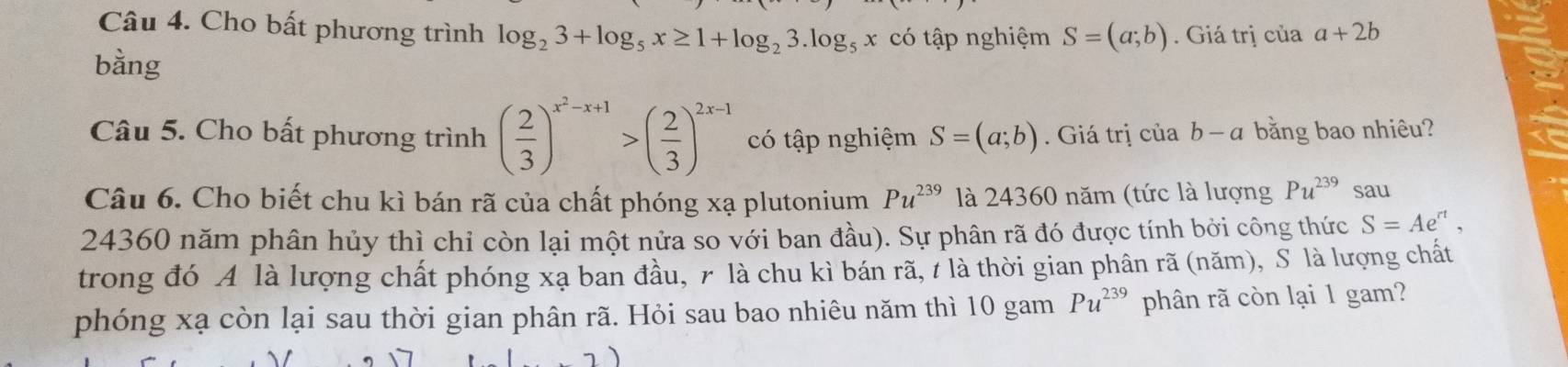 Cho bất phương trình log _23+log _5x≥ 1+log _23.log _5x có tập nghiệm S=(a;b). Giá trị của a+2b
bằng 
Câu 5. Cho bất phương trình ( 2/3 )^x^2-x+1>( 2/3 )^2x-1 có tập nghiệm S=(a;b). Giá trị của b-a bằng bao nhiêu? 
Câu 6. Cho biết chu kì bán rã của chất phóng xạ plutonium Pu^(239) là 24360 năm (tức là lượng Pu^(239) sau
24360 năm phân hủy thì chỉ còn lại một nửa so với ban đầu). Sự phân rã đó được tính bởi công thức S=Ae^(rt), 
trong đó A là lượng chất phóng xạ ban đầu, 7 là chu kì bán rã, 7 là thời gian phân rã (năm), S là lượng chất 
phóng xạ còn lại sau thời gian phân rã. Hỏi sau bao nhiêu năm thì 10 gam Pu^(239) phân rã còn lại 1 gam?