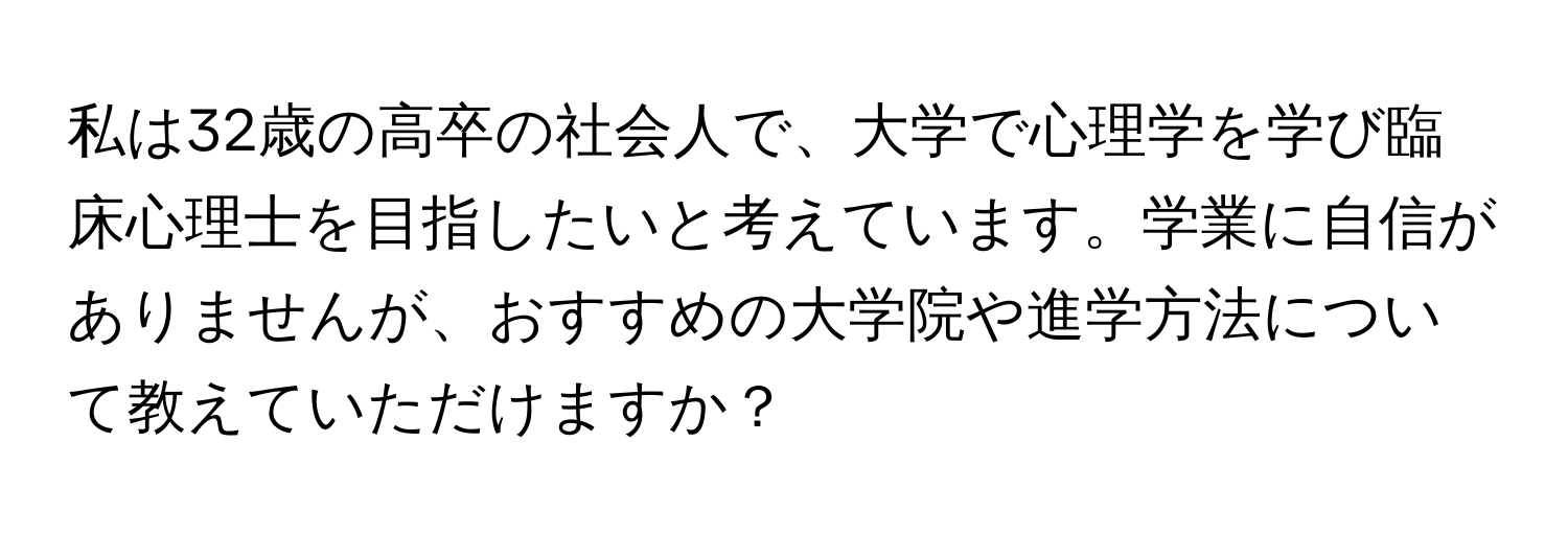 私は32歳の高卒の社会人で、大学で心理学を学び臨床心理士を目指したいと考えています。学業に自信がありませんが、おすすめの大学院や進学方法について教えていただけますか？