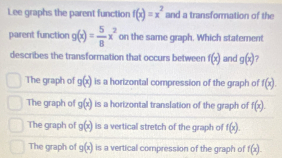 Lee graphs the parent function f(x)=x^2 and a transformation of the
parent function g(x)= 5/8 x^2 on the same graph. Which statement
describes the transformation that occurs between f(x) and g(x) ?
The graph of g(x) is a horizontal compression of the graph of f(x).
The graph of g(x) is a horizontal translation of the graph of f(x).
The graph of g(x) is a vertical stretch of the graph of f(x).
The graph of g(x) is a vertical compression of the graph of f(x).