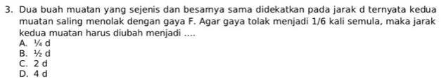 Dua buah muatan yang sejenis dan besamya sama didekatkan pada jarak d ternyata kedua
muatan saling menolak dengan gaya F. Agar gaya tolak menjadi 1/6 kali semula, maka jarak
kedua muatan harus diubah menjadi ....
A. ¾ d
B. ½ d
C. 2 d
D. 4 d