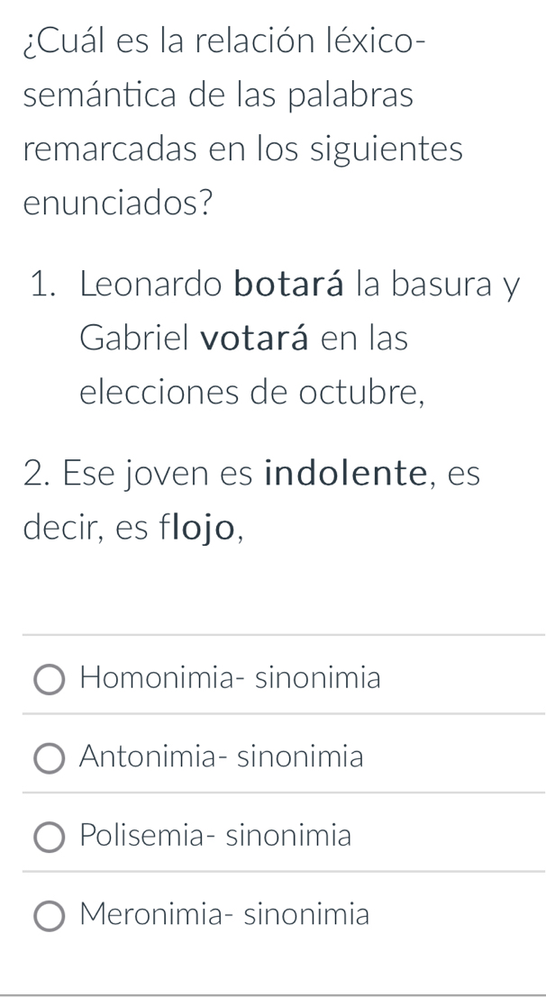 ¿Cuál es la relación léxico-
semántica de las palabras
remarcadas en los siguientes
enunciados?
1. Leonardo botará la basura y
Gabriel votará en las
elecciones de octubre,
2. Ese joven es indolente, es
decir, es flojo,
Homonimia- sinonimia
Antonimia- sinonimia
Polisemia- sinonimia
Meronimia- sinonimia