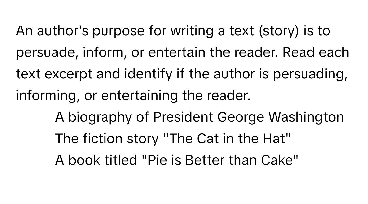 An author's purpose for writing a text (story) is to persuade, inform, or entertain the reader. Read each text excerpt and identify if the author is persuading, informing, or entertaining the reader.

1. A biography of President George Washington
2. The fiction story "The Cat in the Hat"
3. A book titled "Pie is Better than Cake"